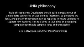 UNIX%philosophy 
"Rule&of&Modularity:&Developers&should&build&a&program&out&of& 
simple&parts&connected&by&well&defined&interfaces,&so&problems&are& 
local,&and&parts&of&the&program&can&be&replaced&in&future&versions&to& 
support&new&features.&This&rule&aims&to&save&@me&on&debugging& 
complex&code&that&is&complex,&long,&and&unreadable" 
—"Eric"S."Raymond,"The"Art"of"Unix"Programming 
 