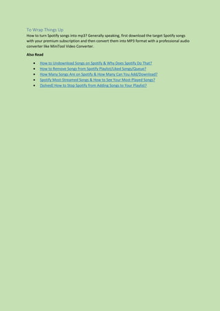 To Wrap Things Up
How to turn Spotify songs into mp3? Generally speaking, first download the target Spotify songs
with your premium subscription and then convert them into MP3 format with a professional audio
converter like MiniTool Video Converter.
Also Read
 How to Undownload Songs on Spotify & Why Does Spotify Do That?
 How to Remove Songs from Spotify Playlist/Liked Songs/Queue?
 How Many Songs Are on Spotify & How Many Can You Add/Download?
 Spotify Most-Streamed Songs & How to See Your Most-Played Songs?
 [Solved] How to Stop Spotify from Adding Songs to Your Playlist?
 