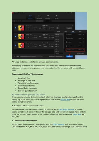 Alt=select customized audio format and start batch conversion
All the songs listed there will be converted to the same output format and saved to the same
address on your computer as you set. Once finished, just find the converted MP3-formated Spotify
songs.
Advantages of MiniTool Video Converter
 Completely free
 No length or time limit
 No add, no bundle, no virus
 Support 1000+ formats
 Support batch conversion
 Easy and quick to convert
#2 Download from Spotify to MP3 Mobile
If you are using a mobile device, immediately when you download your favorite music from the
Spotify app to the phone, you can change the music format from OGG to MP3 with the best free
Spotify to mp3 Converters.
1. Spotify to MP3 Converter Free Android
For smartphones that are running Android OS, they can rely on OGG MP3 Converter to convert
Spotify to mp3 free. It is one of the easy-to-use apps. OGG MP3 Converter is a good choice for both
home and business users. Besides, it also supports other audio formats like WMA, WAV, AIFF, AAC,
M4A, etc.
2. Convert Spotify to Mp3 iPhone
For iOS users, they can rely on corresponding apps like OGG Converter, which can easily convert
OGG files to MP3, WAV, M4A, AAC, VMA, WAV, and OPUS without any charge. OGG Converter offers
 