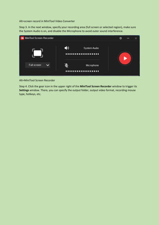 Alt=screen record in MiniTool Video Converter
Step 3. In the next window, specify your recording area (full screen or selected region), make sure
the System Audio is on, and disable the Microphone to avoid outer sound interference.
Alt=MiniTool Screen Recorder
Step 4. Click the gear icon in the upper right of the MiniTool Screen Recorder window to trigger its
Settings window. There, you can specify the output folder, output video format, recording mouse
type, hotkeys, etc.
 