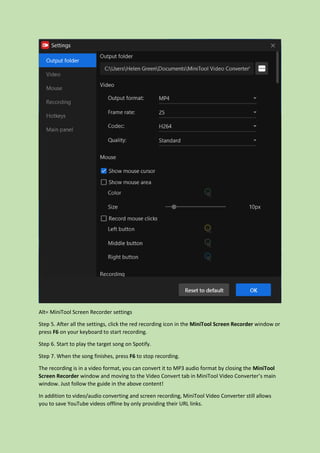 Alt= MiniTool Screen Recorder settings
Step 5. After all the settings, click the red recording icon in the MiniTool Screen Recorder window or
press F6 on your keyboard to start recording.
Step 6. Start to play the target song on Spotify.
Step 7. When the song finishes, press F6 to stop recording.
The recording is in a video format, you can convert it to MP3 audio format by closing the MiniTool
Screen Recorder window and moving to the Video Convert tab in MiniTool Video Converter’s main
window. Just follow the guide in the above content!
In addition to video/audio converting and screen recording, MiniTool Video Converter still allows
you to save YouTube videos offline by only providing their URL links.
 