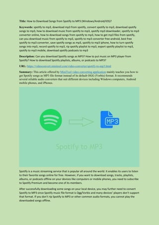 Title: How to Download Songs from Spotify to MP3 (Windows/Android/iOS)?
Keywords: spotify to mp3, download mp3 from spotify, convert spotify to mp3, download spotify
songs to mp3, how to download music from spotify to mp3, spotify mp3 downloader, spotify to mp3
converter online, how to download songs from spotify to mp3, how to get mp3 files from spotify,
can you download music from spotify to mp3, spotify to mp3 converter free android, best free
spotify to mp3 converter, save spotify songs as mp3, spotify to mp3 iphone, how to turn spotify
songs into mp3, record spotify to mp3, rip spotify playlist to mp3, export spotify playlist to mp3,
spotify to mp3 mobile, download spotify podcasts to mp3
Description: Can you download Spotify songs as MP3? How to put music on MP3 player from
Spotify? How to download Spotify playlists, albums, or podcasts to MP3?
URL: https://videoconvert.minitool.com/video-converter/spotify-to-mp3.html
Summary: This article offered by MiniTool video converting application mainly teaches you how to
get Spotify songs as MP3 file format instead of its default OGG (Vorbis) format. It recommends
several reliable audio converters that suit different devices including Windows computers, Android
mobile phones, and iPhones.
Spotify is a music streaming service that is popular all around the world. It enables its users to listen
to their favorite songs online for free. However, if you want to download songs, tracks, playlists,
albums, or podcasts offline on your devices like computers or mobile phones, you need to subscribe
to Spotify Premium and become one of its members.
After successfully downloading some songs on your local device, you may further need to convert
Spotify to MP3 since Spotify music file format is Ogg/Vorbis and many devices’ players don’t support
that format. If you don’t rip Spotify to MP3 or other common audio formats, you cannot play the
downloaded songs offline.
 
