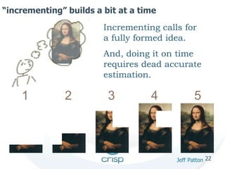 22 
“incrementing” builds a bit at a time 
Incrementing calls for 
a fully formed idea. 
And, doing it on time 
requires dead accurate 
estimation. 
1 2 3 4 5 
Jeff Patton 
 
