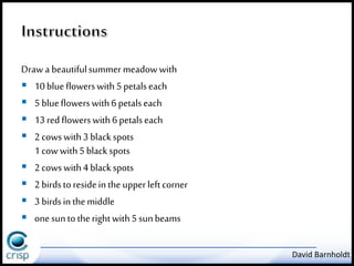Draw a beautiful summer meadow with 
 10 blue flowers with 5 petals each 
 5 blue flowers with 6 petals each 
 13 red flowers with 6 petals each 
 2 cows with 3 black spots 
1 cow with 5 black spots 
 2 cows with 4 black spots 
 2 birds to reside in the upper left corner 
 3 birds in the middle 
 one sun to the right with 5 sun beams 
David Barnholdt 
 