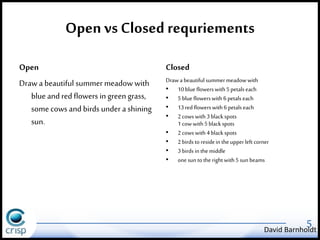 Open vs Closed requriements 
Open 
Draw a beautiful summer meadow with 
blue and red flowers in green grass, 
some cows and birds under a shining 
sun. 
Closed 
Draw a beautiful summer meadow with 
• 10 blue flowers with 5 petals each 
• 5 blue flowers with 6 petals each 
• 13 red flowers with 6 petals each 
• 2 cows with 3 black spots 
1 cow with 5 black spots 
• 2 cows with 4 black spots 
• 2 birds to reside in the upper left corner 
• 3 birds in the middle 
• one sun to the right with 5 sun beams 
5 David Barnholdt 
 