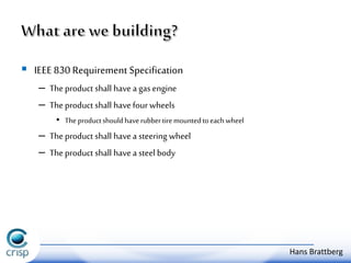  IEEE 830 Requirement Specification 
– The product shall have a gas engine 
– The product shall have four wheels 
• The product should have rubber tire mounted to each wheel 
– The product shall have a steering wheel 
– The product shall have a steel body 
Hans Brattberg 
 
