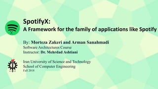 SpotifyX:
A Framework for the family of applications like Spotify
By: Morteza Zakeri and Arman Sanahmadi
Software Architectures Course
Instructor: Dr. Mehrdad Ashtiani
Iran University of Science and Technology
School of Computer Engineering
Fall 2018
 