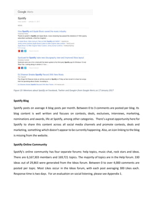 Figure 10: Mentions about Spotify on Facebook, Twitter and Google+ from Google Alerts on 17 January 2017
Spotify Blog
Spotify posts on average 4 blog posts per month. Between 0 to 3 comments are posted per blog. Its
blog content is well written and focuses on contests, deals, exclusives, interviews, marketing,
nominations and awards, life at Spotify, among other categories. There’s a great opportunity here for
Spotify to share this content across all social media channels and promote contests, deals and
marketing, something which doesn’t appear to be currently happening. Also, an icon linking to the blog
is missing from the website.
Spotify Online Community
Spotify’s online community has four separate forums: help topics, music chat, rock stars and ideas.
There are 6,167,303 members and 169,721 topics. The majority of topics are in the Help forum. 330
ideas out of 29,863 were generated from the Ideas forum. Between 0 to over 4,000 comments are
posted per topic. Most Likes occur in the Ideas forum, with each post averaging 300 Likes each.
Response time is two days. For an evaluation on social listening, please see Appendix 1.
 