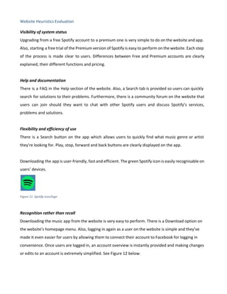 Website Heuristics Evaluation
Visibility of system status
Upgrading from a free Spotify account to a premium one is very simple to do on the website and app.
Also, starting a free trial of the Premium version of Spotify is easy to perform on the website. Each step
of the process is made clear to users. Differences between Free and Premium accounts are clearly
explained, their different functions and pricing.
Help and documentation
There is a FAQ in the Help section of the website. Also, a Search tab is provided so users can quickly
search for solutions to their problems. Furthermore, there is a community forum on the website that
users can join should they want to chat with other Spotify users and discuss Spotify’s services,
problems and solutions.
Flexibility and efficiency of use
There is a Search button on the app which allows users to quickly find what music genre or artist
they’re looking for. Play, stop, forward and back buttons are clearly displayed on the app.
Downloading the app is user-friendly, fast and efficient. The green Spotify icon is easily recognisable on
users’ devices.
Figure 11: Spotify icon/logo
Recognition rather than recall
Downloading the music app from the website is very easy to perform. There is a Download option on
the website’s homepage menu. Also, logging in again as a user on the website is simple and they’ve
made it even easier for users by allowing them to connect their account to Facebook for logging in
convenience. Once users are logged in, an account overview is instantly provided and making changes
or edits to an account is extremely simplified. See Figure 12 below.
 