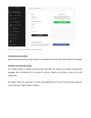 Figure 12: Account overview on Spotify's music streaming app
Consistency and standards
Sign Up, Download, Help and Log In options are displayed on the top right of the website’s homepage.
Aesthetic and minimalist design
The Spotify website is visually presented well, with bold, fun colours and simple uncomplicated
language. Basic information on the product’s services, features and pricing is easy to find and
understand.
The tagline “Music for everyone” is simple and straightforward. The user instantly knows what the
service offering is. Refer to figure 13 below.
 