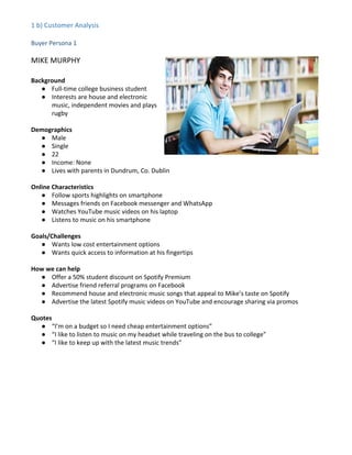 1 b) Customer Analysis
Buyer Persona 1
MIKE MURPHY
Background
● Full-time college business student
● Interests are house and electronic
music, independent movies and plays
rugby
Demographics
● Male
● Single
● 22
● Income: None
● Lives with parents in Dundrum, Co. Dublin
Online Characteristics
● Follow sports highlights on smartphone
● Messages friends on Facebook messenger and WhatsApp
● Watches YouTube music videos on his laptop
● Listens to music on his smartphone
Goals/Challenges
● Wants low cost entertainment options
● Wants quick access to information at his fingertips
How we can help
● Offer a 50% student discount on Spotify Premium
● Advertise friend referral programs on Facebook
● Recommend house and electronic music songs that appeal to Mike’s taste on Spotify
● Advertise the latest Spotify music videos on YouTube and encourage sharing via promos
Quotes
● “I’m on a budget so I need cheap entertainment options”
● “I like to listen to music on my headset while traveling on the bus to college”
● “I like to keep up with the latest music trends”
 