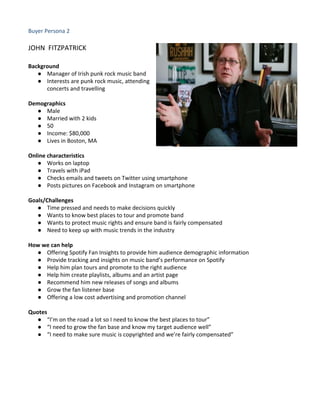 Buyer Persona 2
JOHN FITZPATRICK
Background
● Manager of Irish punk rock music band
● Interests are punk rock music, attending
concerts and travelling
Demographics
● Male
● Married with 2 kids
● 50
● Income: $80,000
● Lives in Boston, MA
Online characteristics
● Works on laptop
● Travels with iPad
● Checks emails and tweets on Twitter using smartphone
● Posts pictures on Facebook and Instagram on smartphone
Goals/Challenges
● Time pressed and needs to make decisions quickly
● Wants to know best places to tour and promote band
● Wants to protect music rights and ensure band is fairly compensated
● Need to keep up with music trends in the industry
How we can help
● Offering Spotify Fan Insights to provide him audience demographic information
● Provide tracking and insights on music band’s performance on Spotify
● Help him plan tours and promote to the right audience
● Help him create playlists, albums and an artist page
● Recommend him new releases of songs and albums
● Grow the fan listener base
● Offering a low cost advertising and promotion channel
Quotes
● “I’m on the road a lot so I need to know the best places to tour”
● “I need to grow the fan base and know my target audience well”
● “I need to make sure music is copyrighted and we’re fairly compensated”
 