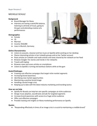 Buyer Persona 3
MICHELLE SCHULZ
Background
● Brand Manager for Nivea
● Interests are having a work/life balance,
listening to all kinds of music, going to
the gym and attending creative arts
performances
Demographics
● Female
● 35
● Married
● Income: €50,000
● Lives in Munich, Germany
Online Characteristics
● Listens to acoustic, classical and live music on Spotify while working on her desktop
● Shares interesting articles in her LinkedIn groups and on her Twitter account
● Posts articles on LinkedIn and reads articles and news shared by her network on her feed
● Browses Google+ for stories and trends in her networks
● Travels with laptop
● Browses news and scans articles on smartphone
● Listens to Spotify’s running and workout stations while at the gym
Goals/Challenges
● Creating cost effective campaigns that target niche market segments
● Increasing brand awareness
● Identifying new market opportunities
● Maintaining a positive brand image
● Handling a brand image crisis
● Keeping up to date with the latest industry marketing and branding tactics
How we can help
● Spotify for Brands can help her aim specific campaigns at niche audiences
● Design music playlists, soundtracks and ads for targeted segments
● Increase brand awareness with access to a huge online audience
● Offer cost effective campaigns
● Provide tracking and insights on Nivea marketing performance on Spotify
Quotes
● “Responding effectively in times of an image crisis is crucial to maintaining a credible brand”
 