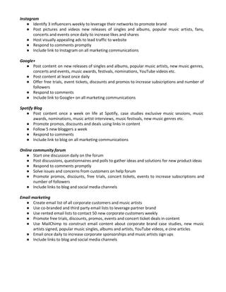 Instagram
● Identify 3 influencers weekly to leverage their networks to promote brand
● Post pictures and videos new releases of singles and albums, popular music artists, fans,
concerts and events once daily to increase likes and shares
● Host visually appealing ads to lead traffic to website
● Respond to comments promptly
● Include link to Instagram on all marketing communications
Google+
● Post content on new releases of singles and albums, popular music artists, new music genres,
concerts and events, music awards, festivals, nominations, YouTube videos etc.
● Post content at least once daily
● Offer free trials, event tickets, discounts and promos to increase subscriptions and number of
followers
● Respond to comments
● Include link to Google+ on all marketing communications
Spotify Blog
● Post content once a week on life at Spotify, case studies exclusive music sessions, music
awards, nominations, music artist interviews, music festivals, new music genres etc.
● Promote promos, discounts and deals using links in content
● Follow 5 new bloggers a week
● Respond to comments
● Include link to blog on all marketing communications
Online community forum
● Start one discussion daily on the forum
● Post discussions, questionnaires and polls to gather ideas and solutions for new product ideas
● Respond to comments promptly
● Solve issues and concerns from customers on help forum
● Promote promos, discounts, free trials, concert tickets, events to increase subscriptions and
number of followers
● Include links to blog and social media channels
Email marketing
● Create email list of all corporate customers and music artists
● Use co-branded and third party email lists to leverage partner brand
● Use rented email lists to contact 50 new corporate customers weekly
● Promote free trials, discounts, promos, events and concert ticket deals in content
● Use MailChimp to construct email content about corporate brand case studies, new music
artists signed, popular music singles, albums and artists, YouTube videos, e-zine articles
● Email once daily to increase corporate sponsorships and music artists sign ups
● Include links to blog and social media channels
 