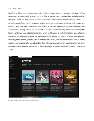 Introduction
Spotify is a digital music streaming brand, offering music, podcasts and videos on desktop, mobile,
tablets and entertainment systems, such as TVs, speakers, cars, smartwatches and playstations.
(Wikipedia 2017). In 2006, it was founded by Daniel Ek from Sweden (The New Yorker, 2014). The
service is available in over 50 languages and in numerous countries around the world; Europe, the
Americas, Australia, New Zealand and parts of Asia. It has over 100 million monthly active users and
over 40 million paying subscribers; there are free and paid subscriptions. Spotify Premium and Spotify
Family are the two paid subscription services which enable users to control the playing order of songs
they listen to, and are free from ads (Wikipedia 2017). Spotify has millions of songs and organises
music by genres, moods, playlists, artists, new releases, charts, concerts and lots more. Plus, it makes
music recommendations for users based on their listening history and even suggests concerts in their
locality to attend (Spotify app). Over 52% of users listen to Spotify on mobile devices (TechCrunch
2015).
Figure 1: Spotify's main menu on music streaming app
 