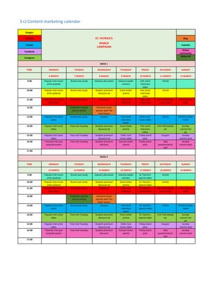 3 c) Content marketing calendar
Google+
YouTube ST. PATRICK'S Blog
Twitter
MARCH
CAMPAIGN
LinkedIn
Facebook
Online
community
Instagram
Online PR
WEEK 1
TIME MONDAY TUESDAY WEDNESDAY THURSDAY FRIDAY SATURDAY SUNDAY
6 MARCH 7 MARCH 8 MARCH 9 MARCH 10 MARCH 11 MARCH 12 MARCH
9.00 Popular Irish music
artist podcast
Brand case study Industry discussion Industry leader
connect
Irish artist
interview
video
Article
10.00 Popular Irish music
artist podcast
Brand case study Student premium
discount ad
Event ticket
promo
Irish artist
interview
video
Article
11.00 Popular Irish music
artist video
Brand case study Promo ad Irish artist
interview
Celtic rock
music video
Irish Folk ballads
music video
Celtic woman
video
12.00 Customer success
story e-article
Exclusive music
session with The
Irish Rovers
13.00 Popular Irish artist
video
Brand case study Coupon Irish artist
interview
tweet
Celtic rock
music video
Article Family Sunday
tweet
14.00 Popular irish artist
video
Free trial Tuesday Student premium
discount ad
Event ticket
promo
Irish artist
interview
video
Irish Folk ballads
pic
Sunday
concert fan
pic
15.00 Popular Irish artist
video
Free trial Tuesday Student premium
discount ad
Celtic rock
music video
Friday event
post
Coupon Sunday
concert post
16.00 Favorite Irish pub
song discussion
Free trial Tuesday Student premium
discount
Concert ticket
promo
Friday event
post
Idea
questionnaire/
poll
Sunday
concert post
17.00
WEEK 2
TIME MONDAY TUESDAY WEDNESDAY THURSDAY FRIDAY SATURDAY SUNDAY
13 MARCH 14 MARCH 15 MARCH 16 MARCH 17 MARCH 18 MARCH 19 MARCH
9.00 Popular Irish music
artist podcast
Brand case study Industry discussion Industry leader
connect
St. Patrick's
special video
Article
10.00 Popular Irish music
artist podcast
Brand case study Student premium
discount ad
Event ticket
promo
St. Patrick's
special video
Article
11.00 Popular Irish music
artist video
Brand case study Promo ad Irish artist
interview
St. Patrick's
special video
Irish Folk ballads
music video
Celtic woman
video
12.00 Customer success
story e-article
Exclusive music
session with The
Celtic Tenors
13.00 Popular Irish artist
video
Brand case study Coupon Irish artist
interview
tweet
St. Patrick's
special video
Article Family Sunday
tweet
14.00 Popular Irish artist
video
Free trial Tuesday Student premium
discount ad
Event ticket
promo
St. Patrick's
special video
Irish Folk ballads
pic
Sunday
concert fan
pic
15.00 Popular Irish artist
video
Free trial Tuesday Student premium
discount ad
Celtic rock
music video
Friday event
post
Coupon Sunday
concert post
16.00 Favorite Irish pub
song discussion
Free trial Tuesday Student premium
discount
Concert ticket
promo
Friday event
post
Idea
questionnaire/
poll
Sunday
concert post
17.00
 