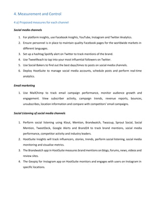 4. Measurement and Control
4 a) Proposed measures for each channel
Social media channels
1. For platform insights, use Facebook Insights, YouTube, Instagram and Twitter Analytics.
2. Ensure personnel is in place to maintain quality Facebook pages for the worldwide markets in
different languages.
3. Set up a hashtag Spotify alert on Twitter to track mentions of the brand.
4. Use TweetReach to tap into your most influential followers on Twitter.
5. Use Social Bakers to find out the best days/times to posts on social media channels.
6. Deploy HootSuite to manage social media accounts, schedule posts and perform real-time
analytics.
Email marketing
1. Use MailChimp to track email campaign performance, monitor audience growth and
engagement. View subscriber activity, campaign trends, revenue reports, bounces,
unsubscribes, location information and compare with competitors’ email campaigns.
Social Listening of social media channels
1. Perform social listening using Klout, Mention, Brandwatch, Twazzup, Sprout Social, Social
Mention, TweetDeck, Google Alerts and Brand24 to track brand mentions, social media
performance, competitor activity and industry leaders.
2. HootSuite Insights will track influencers, stories, trends, perform social listening, social media
monitoring and visualise metrics.
3. The Brandwatch app in HootSuite measures brand mentions on blogs, forums, news, videos and
review sites.
4. The Geopiq for Instagram app on HootSuite monitors and engages with users on Instagram in
specific locations.
 
