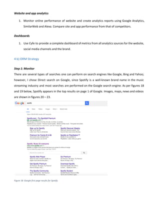 Website and app analytics
1. Monitor online performance of website and create analytics reports using Google Analytics,
SimilarWeb and Alexa. Compare site and app performance from that of competitors.
Dashboards
1. Use Cyfe to provide a complete dashboard of metrics from all analytics sources for the website,
social media channels and the brand.
4 b) ORM Strategy
Step 1: Monitor
There are several types of searches one can perform on search engines like Google, Bing and Yahoo;
however, I chose Direct search on Google, since Spotify is a well-known brand name in the music
streaming industry and most searches are performed on the Google search engine. As per figures 18
and 19 below, Spotify appears in the top results on page 1 of Google. Images, maps, news and videos
are shown in figures 20 – 23.
Figure 18: Google first page results for Spotify
 