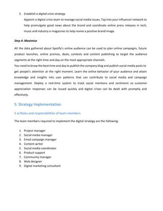 5. Establish a digital crisis strategy
Appoint a digital crisis team to manage social media issues. Tap into your influencer network to
help promulgate good news about the brand and coordinate online press releases in tech,
music and industry e-magazines to help revive a positive brand image.
Step 4: Maximise
All the data gathered about Spotify’s online audience can be used to plan online campaigns, future
product launches, online promos, deals, contests and content publishing to target the audience
segments at the right time and day on the most appropriate channels.
You need to know the best time and day to publish the company blog and publish social media posts to
get people’s attention at the right moment. Learn the online behavior of your audience and attain
knowledge and insights into user patterns that can contribute to social media and campaign
management. Deploy a real-time system to track social mentions and sentiment so customer
appreciation responses can be issued quickly and digital crises can be dealt with promptly and
effectively.
5. Strategy Implementation
5 a) Roles and responsibilities of team members
The team members required to implement the digital strategy are the following:
1. Project manager
2. Social media manager
3. Email campaign manager
4. Content writer
5. Social media coordinator
6. Product support
7. Community manager
8. Web designer
9. Digital marketing consultant
 