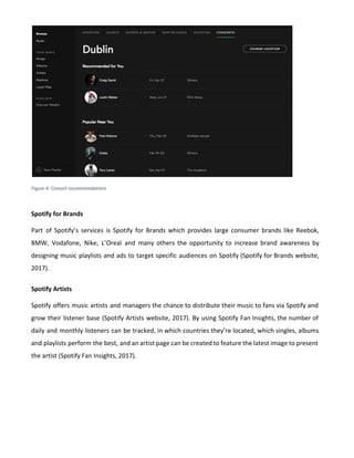 Figure 4: Concert recommendations
Spotify for Brands
Part of Spotify’s services is Spotify for Brands which provides large consumer brands like Reebok,
BMW, Vodafone, Nike, L’Oreal and many others the opportunity to increase brand awareness by
designing music playlists and ads to target specific audiences on Spotify (Spotify for Brands website,
2017).
Spotify Artists
Spotify offers music artists and managers the chance to distribute their music to fans via Spotify and
grow their listener base (Spotify Artists website, 2017). By using Spotify Fan Insights, the number of
daily and monthly listeners can be tracked, in which countries they’re located, which singles, albums
and playlists perform the best, and an artist page can be created to feature the latest image to present
the artist (Spotify Fan Insights, 2017).
 