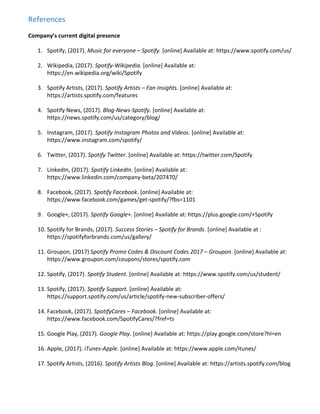 References
Company’s current digital presence
1. Spotify, (2017). ​Music for everyone – Spotify. [online] Available at: ​https://www.spotify.com/us/
2. Wikipedia, (2017). ​Spotify-Wikipedia. [online] Available at:
https://en.wikipedia.org/wiki/Spotify
3. Spotify Artists, (2017). ​Spotify Artists – Fan Insights. [online] Available at:
https://artists.spotify.com/features
4. Spotify News, (2017). ​Blog-News-Spotify. [online] Available at:
https://news.spotify.com/us/category/blog/
5. Instagram, (2017). ​Spotify Instagram Photos and Videos. [online] Available at:
https://www.instagram.com/spotify/
6. Twitter, (2017). ​Spotify Twitter. [online] Available at: ​https://twitter.com/Spotify
7. LinkedIn, (2017). ​Spotify LinkedIn. [online] Available at:
https://www.linkedin.com/company-beta/207470/
8. Facebook, (2017). ​Spotify Facebook. [online] Available at:
https://www.facebook.com/games/get-spotify/?fbs=1101
9. Google+, (2017). ​Spotify Google+. [online] Available at: ​https://plus.google.com/+Spotify
10. Spotify for Brands, (2017). ​Success Stories – Spotify for Brands. [online] Available at :
https://spotifyforbrands.com/us/gallery/
11. Groupon, (2017) S​potify Promo Codes & Discount Codes 2017 – Groupon. [online] Available at:
https://www.groupon.com/coupons/stores/spotify.com
12. Spotify, (2017). ​Spotify Student. [online] Available at: ​https://www.spotify.com/us/student/
13. Spotify, (2017). ​Spotify Support. [online] Available at:
https://support.spotify.com/us/article/spotify-new-subscriber-offers/
14. Facebook, (2017). ​SpotifyCares – Facebook. [online] Available at:
https://www.facebook.com/SpotifyCares/?fref=ts
15. Google Play, (2017). ​Google Play. [online] Available at: ​https://play.google.com/store?hl=en
16. Apple, (2017).​ iTunes-Apple. [online] Available at: ​https://www.apple.com/itunes/
17. Spotify Artists, (2016). ​Spotify Artists Blog. [online] Available at: ​https://artists.spotify.com/blog
 