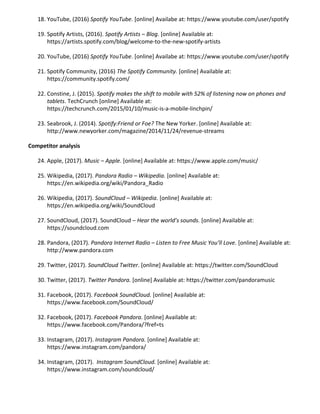 18. YouTube, (2016) ​Spotify YouTube. [online] Availabe at: ​https://www.youtube.com/user/spotify
19. Spotify Artists, (2016). ​Spotify Artists – Blog. [online] Available at:
https://artists.spotify.com/blog/welcome-to-the-new-spotify-artists
20. YouTube, (2016) ​Spotify YouTube. [online] Availabe at: ​https://www.youtube.com/user/spotify
21. Spotify Community, (2016) ​The Spotify Community. [online] Available at:
https://community.spotify.com/
22. Constine, J. (2015). ​Spotify makes the shift to mobile with 52% of listening now on phones and
tablets. TechCrunch [online] Available at:
https://techcrunch.com/2015/01/10/music-is-a-mobile-linchpin/
23. Seabrook, J. (2014). ​Spotify:Friend or Foe? The New Yorker. [online] Available at:
http://www.newyorker.com/magazine/2014/11/24/revenue-streams
Competitor analysis
24. Apple, (2017). ​Music – Apple. [online] Available at: ​https://www.apple.com/music/
25. Wikipedia, (2017). ​Pandora Radio – Wikipedia. [online] Available at:
https://en.wikipedia.org/wiki/Pandora_Radio
26. Wikipedia, (2017). ​SoundCloud – Wikipedia. [online] Available at:
https://en.wikipedia.org/wiki/SoundCloud
27. SoundCloud, (2017). SoundCloud – ​Hear the world’s sounds. [online] Available at:
https://soundcloud.com
28. Pandora, (2017). ​Pandora Internet Radio – Listen to Free Music You’ll Love. [online] Available at:
http://www.pandora.com
29. Twitter, (2017). ​SoundCloud Twitter. [online] Available at: ​https://twitter.com/SoundCloud
30. Twitter, (2017). ​Twitter Pandora. [online] Available at: ​https://twitter.com/pandoramusic
31. Facebook, (2017). ​Facebook SoundCloud. [online] Available at:
https://www.facebook.com/SoundCloud/
32. Facebook, (2017). ​Facebook Pandora. [online] Available at:
https://www.facebook.com/Pandora/?fref=ts
33. Instagram, (2017). ​Instagram Pandora. [online] Available at:
https://www.instagram.com/pandora/
34. Instagram, (2017). ​Instagram SoundCloud. [online] Available at:
https://www.instagram.com/soundcloud/
 