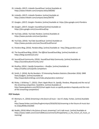 35. LinkedIn, (2017). ​LinkedIn SoundCloud. [online] Available at:
https://www.linkedin.com/company-beta/200200/
36. LinkedIn, (2017). ​LinkedIn Pandora. [online] Available at:
https://www.linkedin.com/company-beta/26479/
37. Google+, (2017). ​Google+ Pandora. [online] Available at: ​https://plus.google.com/+Pandora
38. Google+, (2017). ​Google+ SoundCloud [online] Available at:
https://plus.google.com/s/soundcloud/top
39. YouTube, (2016). ​YouTube Pandora. [online] Available at:
https://www.youtube.com/user/pandora
40. YouTube, (2016). ​YouTube SoundCloud. [online] Available at:
https://www.youtube.com/user/SoundCloudChannel
41. Pandora Blog, (2016). ​Pandora Blog. [online] Available at: ​http://blog.pandora.com/
42. The SoundCloud Blog, (2016). ​The Official SoundCloud Blog. [online] Available at:
https://blog.soundcloud.com/
43. SoundCloud Community, (2016). ​SoundCloud Help Community. [online] Available at:
https://soundcloudcommunity.com/
44. Rivalfox, (2016 ). ​Spotify Competitors – Rivalfox. [online] Available at:
https://rivalfox.com/spotify-competitors
45. Smith, C. (2016). ​By the Numbers: 72 Interesting Pandora Statistics (December 2016). DMR
Stats|Gadgets. [online] Available at:
http://expandedramblings.com/index.php/pandora-statistics/
46. Risley, J. & Bishop, T., (2015). ​Chart: Apple Music Vs. Spotify, Pandora, Rhapsody and the rest of
the streaming competition. GeekWire. [online] Available at:
http://www.geekwire.com/2015/chart-apple-music-vs-spotify-pandora-rhapsody-and-the-rest-
of-the-streaming-competition/
PEST Analysis
47. McIntyre, H., (2016) ​Streaming is the future of music – but it’s shaky. Forbes. [online] Available
at:
http://www.forbes.com/sites/hughmcintyre/2016/03/16/streaming-is-the-future-of-music-but-
its-shaky/#59bccfcb3464
48. Reddit, (2016) ​What’s the future of music streaming?: Let’s talk music. [online] Available at:
https://www.reddit.com/r/LetsTalkMusic/comments/4majwl/what_is_the_future_of_music_st
reaming/
 