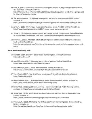49. Clark, B., (2016) ​SoundCloud acquisition could offer a glimpse at the future of streaming music.
The Next Web. [online] Available at:
http://thenextweb.com/opinion/2016/09/29/soundcloud-acquisition-could-offer-a-glimpse-at-t
he-future-of-streaming-music/
50. The Maniac Agenda, (2016) ​6 new music genres you need to hear coming in 2016. [online]
Available at:
https://maniacmusic.net/home/blog/6-new-music-genres-you-need-to-hear-coming-in-2016
51. Jarvis, T., (2016) 2017’s house music scene has a new genre. The Edit. [online] Available at:
http://www.theeditgcu.com/music/2017s-house-music-scene-new-genre/
52. Titlow, J., (2015) ​5 ways streaming music will change in 2016. Fast Company. [online] Available
at: ​https://www.fastcompany.com/3054776/5-ways-streaming-music-will-change-in-2016
53. Solsman, J., (2014). ​Attention, artists: Streaming music is the inescapable future. Embrace it.
Cnet. [online] Available at:
https://www.cnet.com/news/attention-artists-streaming-music-is-the-inescapable-future-embr
ace-it/
Social media monitoring tools
54. Brand24, (2017). ​Brand24 – Social media monitoring tool. [online] Available at:
https://brand24.com/
55. Social Mention, (2017). ​Advanced Search – Social Mention. [online] Available at:
http://www.socialmention.com/advanced_search
56. Social Mention, (2017). ​Social mention search. [online] Available at:
http://www.socialmention.com/search/?t=blogs&q=spotify&btnG=Search
57. TweetReach, (2017).​ How far did your tweets travel? TweetReach. [online] Available at:
https://tweetreach.com/
58. HootSuite Blog, (2017). ​11 Powerful social media monitoring tools. [online] Available at:
https://blog.hootsuite.com/social-media-monitoring-tools/
59. SimilarWeb, (2016). ​Spotify.com Analytics – Market Share Stats & Traffic Ranking. [online]
Available at: ​https://www.similarweb.com/website/spotify.com
60. SimilarWeb, (2016). ​Spotify Music App Ranking and Market Share Stats in Google PlayStore.
[online] Available at:
https://www.similarweb.com/app/google-play/com.spotify.music/statistics
61. Mindruta, R., (2013). ​Marketing: Top 15 free social media monitoring tools. Brandwatch Blog.
[online] Available at:
https://www.brandwatch.com/blog/top-10-free-social-media-monitoring-tools/
 