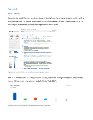 Appendix 1
Social Listening
According to Social Mention, sentiment towards Spotify leans from neutral towards positive with a
sentiment ratio of 3:0. Spotify is mentioned on social media every 1 hour a day but reach is at 2%,
meaning the number of authors referencing the brand online is low.
Figure 40: Screenshot of data from Social Mention about Spotify mentions
64% of all desktop traffic to Spotify’s website is Direct, and mainly coming from the USA. The website is
ranked # 4 in arts and entertainment globally (SimilarWeb, 2017).
Figure 41: Traffic sources on desktop to Spotify website. Source: SimilarWeb
 