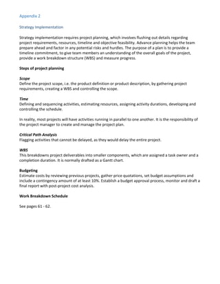 Appendix 2
Strategy Implementation
Strategy implementation requires project planning, which involves flushing out details regarding
project requirements, resources, timeline and objective feasibility. Advance planning helps the team
prepare ahead and factor in any potential risks and hurdles. The purpose of a plan is to provide a
timeline commitment, to give team members an understanding of the overall goals of the project,
provide a work breakdown structure (WBS) and measure progress.
Steps of project planning
Scope
Define the project scope, i.e. the product definition or product description, by gathering project
requirements, creating a WBS and controlling the scope.
Time
Defining and sequencing activities, estimating resources, assigning activity durations, developing and
controlling the schedule.
In reality, most projects will have activities running in parallel to one another. It is the responsibility of
the project manager to create and manage the project plan.
Critical Path Analysis
Flagging activities that cannot be delayed, as they would delay the entire project.
WBS
This breakdowns project deliverables into smaller components, which are assigned a task owner and a
completion duration. It is normally drafted as a Gantt chart.
Budgeting
Estimate costs by reviewing previous projects, gather price quotations, set budget assumptions and
include a contingency amount of at least 10%. Establish a budget approval process, monitor and draft a
final report with post-project cost analysis.
Work Breakdown Schedule
See pages 61 - 62.
 