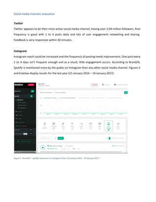 Social media channels evaluation
Twitter
Twitter appears to be their most active social media channel, having over 2.04 million followers. Post
frequency is good with 1 to 4 posts daily and lots of user engagement retweeting and sharing.
Feedback is very responsive within 30 minutes.
Instagram
Instagram reach could be increased and the frequency of posting needs improvement. One post every
1 to 4 days isn’t frequent enough and as a result, little engagement occurs. According to Brand24,
Spotify is mentioned more by the public on Instagram than any other social media channel. Figures 5
and 6 below display results for the last year (15 January 2016 – 14 January 2017).
Figure 5: Brand24 – Spotify mentions on Instagram from 15 January 2016 – 14 January 2017
 