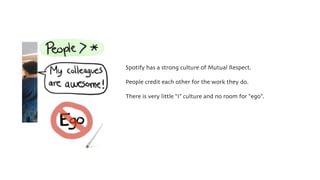 Spotify has a strong culture of Mutual Respect.
People credit each other for the work they do.
There is very little “I” culture and no room for “ego”.
 