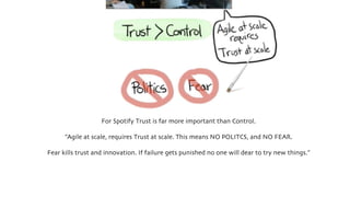 For Spotify Trust is far more important than Control.
”Agile at scale, requires Trust at scale. This means NO POLITCS, and NO FEAR.
Fear kills trust and innovation. If failure gets punished no one will dear to try new things.”
 