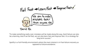 “To make something really cool, mistakes will be made along the way. Each failure can also
be a learning. And if we fail fast, we can also learn fast and improve fast. It’s a strategy for
long term success.”
Spotify is a Fail-friendly environment where the main interest is in Fast-failure recovery as
opposed to Failure-avoidance.
 