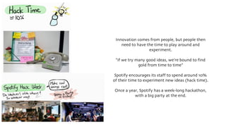 Innovation comes from people, but people then
need to have the time to play around and
experiment.
“if we try many good ideas, we’re bound to find
gold from time to time”
Spotify encourages its staff to spend around 10%
of their time to experiment new ideas (hack time).
Once a year, Spotify has a week-long hackathon,
with a big party at the end.
 