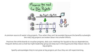 A common source of waste is big projects. Thus when they can’t be avoided (because the benefits outweighs
the risks) big projects are broken down into smaller efforts.
Practices like white boards to visualise progress, daily sync meetings for Squads to discuss dependencies,
frequent demos and a small but tight leadership group (to keep eye in the big picture) help reduce risks on
big projects.
Spotify acknowledges they’re not great at big projects yet thus they are still experimenting.
 