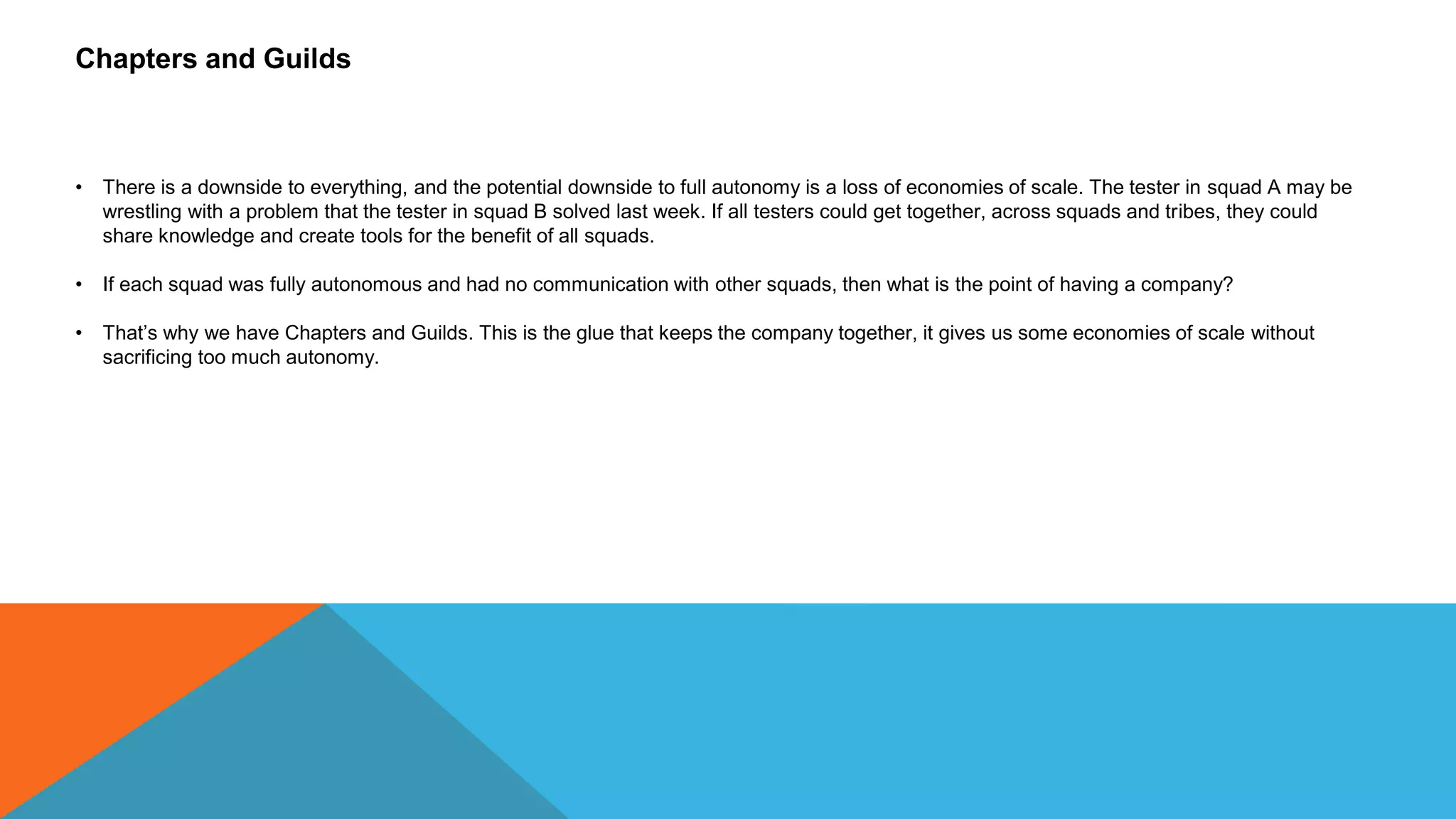 Chapters and Guilds
• There is a downside to everything, and the potential downside to full autonomy is a loss of economies of scale. The tester in squad A may be
wrestling with a problem that the tester in squad B solved last week. If all testers could get together, across squads and tribes, they could
share knowledge and create tools for the benefit of all squads.
• If each squad was fully autonomous and had no communication with other squads, then what is the point of having a company?
• That’s why we have Chapters and Guilds. This is the glue that keeps the company together, it gives us some economies of scale without
sacrificing too much autonomy.
 