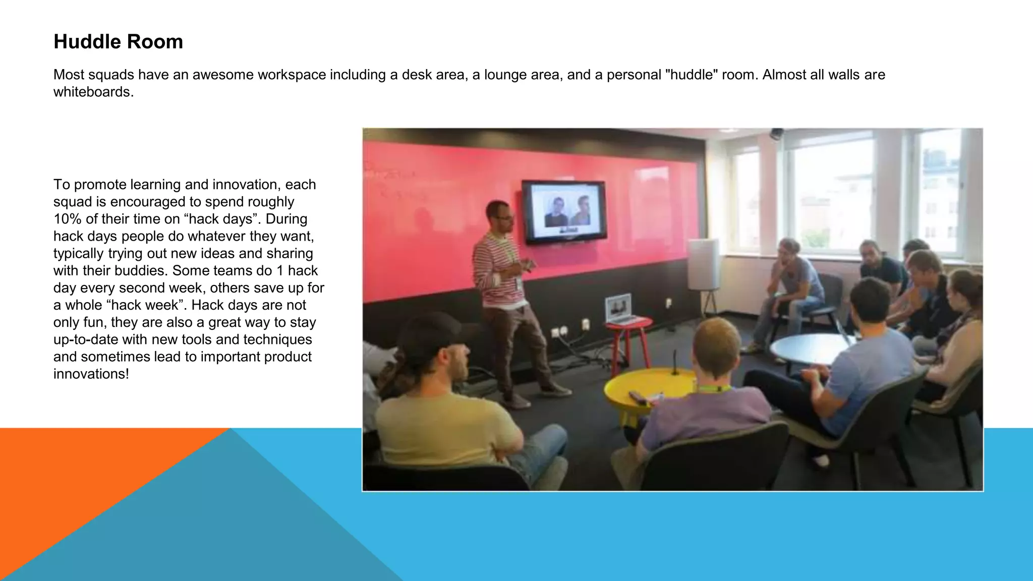 Huddle Room
Most squads have an awesome workspace including a desk area, a lounge area, and a personal "huddle" room. Almost all walls are
whiteboards.
To promote learning and innovation, each
squad is encouraged to spend roughly
10% of their time on “hack days”. During
hack days people do whatever they want,
typically trying out new ideas and sharing
with their buddies. Some teams do 1 hack
day every second week, others save up for
a whole “hack week”. Hack days are not
only fun, they are also a great way to stay
up-to-date with new tools and techniques
and sometimes lead to important product
innovations!
 