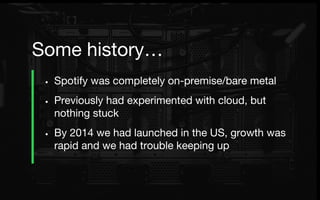 • Spotify was completely on-premise/bare metal
• Previously had experimented with cloud, but
nothing stuck
• By 2014 we had launched in the US, growth was
rapid and we had trouble keeping up
Some history…
 