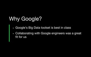 • Google’s Big Data toolset is best in class
• Collaborating with Google engineers was a great
fit for us
Why Google?
 