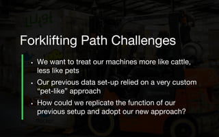• We want to treat our machines more like cattle,
less like pets
• Our previous data set-up relied on a very custom
“pet-like” approach
• How could we replicate the function of our
previous setup and adopt our new approach?
Forklifting Path Challenges
 