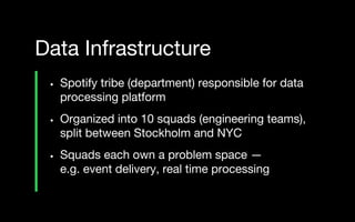 • Spotify tribe (department) responsible for data
processing platform
• Organized into 10 squads (engineering teams),
split between Stockholm and NYC
• Squads each own a problem space —
e.g. event delivery, real time processing
Data Infrastructure
 