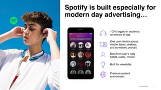 Spotify is built especially for
modern day advertising…
10
100% logged-in audience,
connected all day
One user identity across
mobile, tablet, desktop,
and connected devices
Built for viewability
Premium content
environment
Data from user’s daily
habits, tastes, moods
 