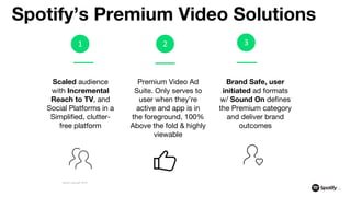 1 2
Scaled audience
with Incremental
Reach to TV, and
Social Platforms in a
Simplified, clutter-
free platform
Premium Video Ad
Suite. Only serves to
user when they’re
active and app is in
the foreground, 100%
Above the fold & highly
viewable
Brand Safe, user
initiated ad formats
w/ Sound On defines
the Premium category
and deliver brand
outcomes
Spotify’s Premium Video Solutions
19
Spotify copyright 2019
3
 