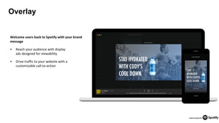 25
Overlay
Welcome users back to Spotify with your brand
message
• Reach your audience with display
ads designed for viewability
• Drive traffic to your website with a
customizable call-to-action
 