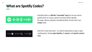 Proprietary & ConfidentialSpotify
A Spotify Code is a QR-like “scannable” tag that can be used to
quickly share or access a piece of content within Spotify.
All songs, albums, playlists, branded profiles all have their own
unique code.
And this is how they work - no need to download an app or open
anything else. Simply open Spotify, hit search, and tap the camera
icon.
What are Spotify Codes?
 