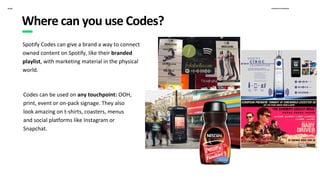 Proprietary & ConfidentialSpotify
Spotify Codes can give a brand a way to connect
owned content on Spotify, like their branded
playlist, with marketing material in the physical
world.
Where can you use Codes?
Codes can be used on any touchpoint: OOH,
print, event or on-pack signage. They also
look amazing on t-shirts, coasters, menus
and social platforms like Instagram or
Snapchat.
 