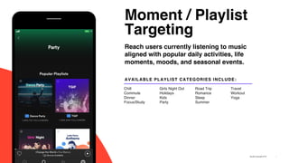 Moment / Playlist
Targeting
7
Reach users currently listening to music
aligned with popular daily activities, life
moments, moods, and seasonal events.
AVAILABLE PLAYLIST CATEGORIES INCLUDE:
Chill
Commute
Dinner
Focus/Study
Girls Night Out
Holidays
Kids
Party
Road Trip
Romance
Sleep
Summer
Travel
Workout
Yoga
 