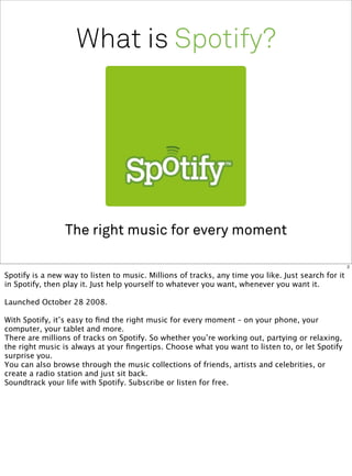 What is Spotify?




                 The right music for every moment

                                                                                                     2

Spotify is a new way to listen to music. Millions of tracks, any time you like. Just search for it
in Spotify, then play it. Just help yourself to whatever you want, whenever you want it.

Launched October 28 2008.

With Spotify, it’s easy to ﬁnd the right music for every moment – on your phone, your
computer, your tablet and more.
There are millions of tracks on Spotify. So whether you’re working out, partying or relaxing,
the right music is always at your ﬁngertips. Choose what you want to listen to, or let Spotify
surprise you.
You can also browse through the music collections of friends, artists and celebrities, or
create a radio station and just sit back.
Soundtrack your life with Spotify. Subscribe or listen for free.
 