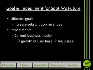 Goal & Impediment for Spotify’s Future
• Ultimate goal:
- Increase subscription revenues
• Impediment:
- Current business model
 growth of user base  big losses

Introduction

5 Forces

Sustainability

Recommend

Conclusion

 